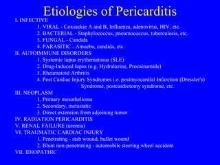 Etiologies of PericarditisI. INFECTIVE
1. VIRAL - Coxsackie A and B, Influenza, adenovirus, HIV, etc.
2. BACTERIAL - Staphylococcus, pneumococcus, tuberculosis, etc.
3. FUNGAL - Candida
4. PARASITIC - Amoeba, candida, etc.
II. AUTOIMMUNE DISORDERS
1. Systemic lupus erythematosus (SLE)
2. Drug-Induced lupus (e.g. Hydralazine, Procainamide)
3. Rheumatoid Arthritis
4. Post Cardiac Injury Syndromes i.e. postmyocardial Infarction (Dressler's)
Syndrome, postcardiotomy syndrome, etc.
III. NEOPLASM
1. Primary mesothelioma
2. Secondary, metastatic
3. Direct extension from adjoining tumor
IV. RADIATION PERICARDITIS
V. RENAL FAILURE (uremia)
VI. TRAUMATIC CARDIAC INJURY
1. Penetrating - stab wound, bullet wound
2. Blunt non-penetrating - automobile steering wheel accident
VII. IDIOPATHIC
 