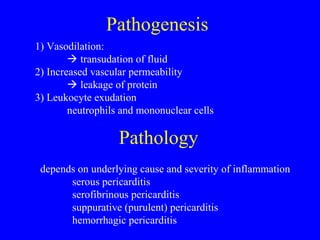 Pathogenesis
1) Vasodilation:
 transudation of fluid
2) Increased vascular permeability
 leakage of protein
3) Leukocyte exudation
neutrophils and mononuclear cells
Pathology
depends on underlying cause and severity of inflammation
serous pericarditis
serofibrinous pericarditis
suppurative (purulent) pericarditis
hemorrhagic pericarditis
 