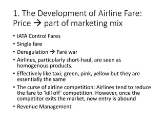 1. The Development of Airline Fare:
Price  part of marketing mix
• IATA Control Fares
• Single fare
• Deregulation  Fare war
• Airlines, particularly short-haul, are seen as
homogenous products.
• Effectively like taxi; green, pink, yellow but they are
essentially the same
• The curse of airline competition: Airlines tend to reduce
the fare to ‘kill off’ competition. However, once the
competitor exits the market, new entry is abound
• Revenue Management
 