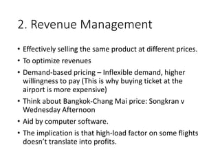 2. Revenue Management
• Effectively selling the same product at different prices.
• To optimize revenues
• Demand-based pricing – Inflexible demand, higher
willingness to pay (This is why buying ticket at the
airport is more expensive)
• Think about Bangkok-Chang Mai price: Songkran v
Wednesday Afternoon
• Aid by computer software.
• The implication is that high-load factor on some flights
doesn’t translate into profits.
 