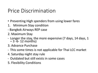 Price Discrimination
• Preventing High spenders from using lower fares
1. Minimum Stay condition
- Bangkok Airways REP case
2. Maximum Stay
- Longer the stay, the more expensive (7 days, 14 days, 1
– 3 -6- 12 months)
3. Advance Purchase
- This some times is not applicable for Thai LCC market
4. Saturday night stay rule
- Outdated but still exists in some cases
5. Flexibility Conditions
 