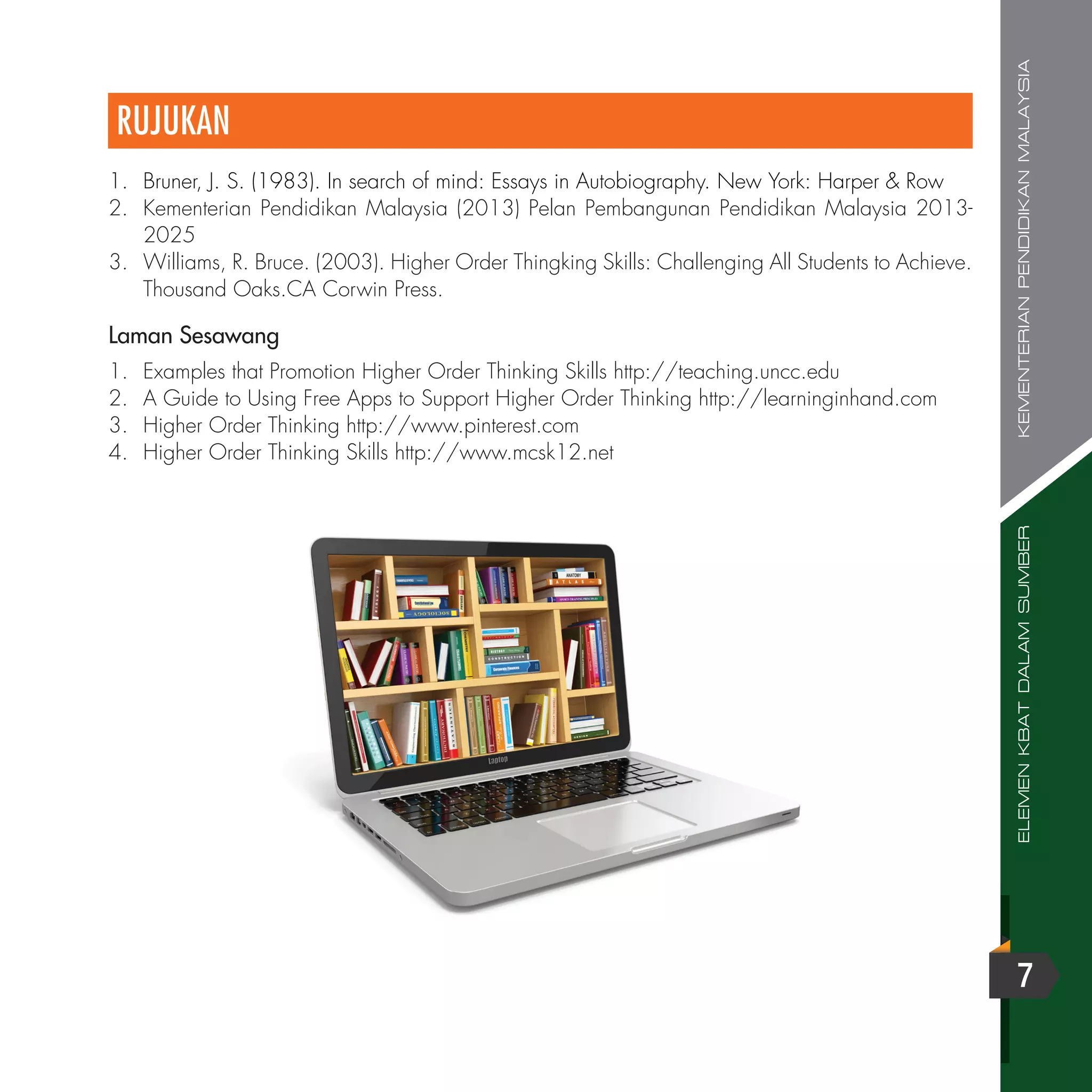 ELEMENKBATDALAMSUMBERKEMENTERIANPENDIDIKANMALAYSIA
7
RUJUKAN
1.	 Bruner, J. S. (1983). In search of mind: Essays in Autobiography. New York: Harper & Row
2.	 Kementerian Pendidikan Malaysia (2013) Pelan Pembangunan Pendidikan Malaysia 2013-
2025
3.	 Williams, R. Bruce. (2003). Higher Order Thingking Skills: Challenging All Students to Achieve.
Thousand Oaks.CA Corwin Press.
1.	 Examples that Promotion Higher Order Thinking Skills http://teaching.uncc.edu
2.	 A Guide to Using Free Apps to Support Higher Order Thinking http://learninginhand.com
3.	 Higher Order Thinking http://www.pinterest.com
4.	 Higher Order Thinking Skills http://www.mcsk12.net
Laman Sesawang
 