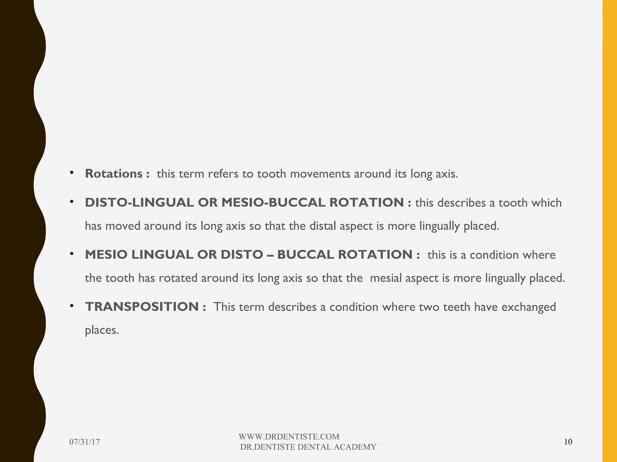 • Rotations : this term refers to tooth movements around its long axis.
• DISTO-LINGUAL OR MESIO-BUCCAL ROTATION : this describes a tooth which
has moved around its long axis so that the distal aspect is more lingually placed.
• MESIO LINGUAL OR DISTO – BUCCAL ROTATION : this is a condition where
the tooth has rotated around its long axis so that the mesial aspect is more lingually placed.
• TRANSPOSITION : This term describes a condition where two teeth have exchanged
places.
07/31/17
WWW.DRDENTISTE.COM
DR.DENTISTE DENTAL ACADEMY
10
 