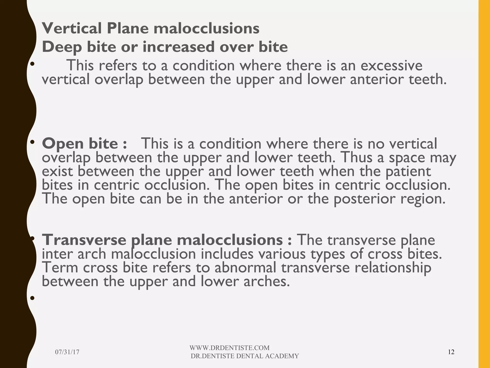 • Vertical Plane malocclusions
• Deep bite or increased over bite
• This refers to a condition where there is an excessive
vertical overlap between the upper and lower anterior teeth.
• Open bite : This is a condition where there is no vertical
overlap between the upper and lower teeth. Thus a space may
exist between the upper and lower teeth when the patient
bites in centric occlusion. The open bites in centric occlusion.
The open bite can be in the anterior or the posterior region.
• Transverse plane malocclusions : The transverse plane
inter arch malocclusion includes various types of cross bites.
Term cross bite refers to abnormal transverse relationship
between the upper and lower arches.
•
07/31/17
WWW.DRDENTISTE.COM
DR.DENTISTE DENTAL ACADEMY
12
 