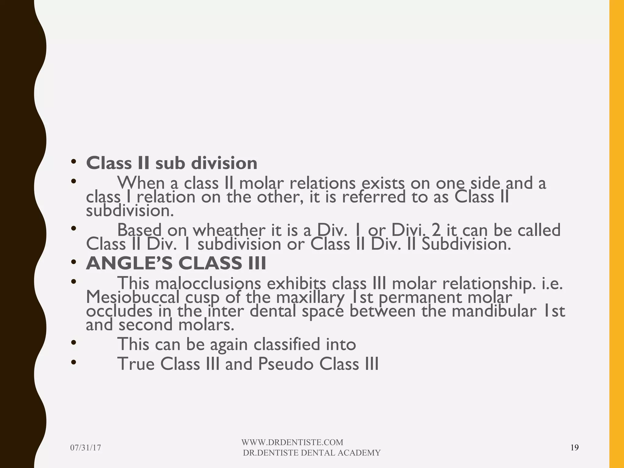 • Class II sub division
• When a class II molar relations exists on one side and a
class I relation on the other, it is referred to as Class II
subdivision.
• Based on wheather it is a Div. 1 or Divi. 2 it can be called
Class II Div. 1 subdivision or Class II Div. II Subdivision.
• ANGLE’S CLASS III
• This malocclusions exhibits class III molar relationship. i.e.
Mesiobuccal cusp of the maxillary 1st permanent molar
occludes in the inter dental space between the mandibular 1st
and second molars.
• This can be again classified into
• True Class III and Pseudo Class III
07/31/17
WWW.DRDENTISTE.COM
DR.DENTISTE DENTAL ACADEMY
19
 