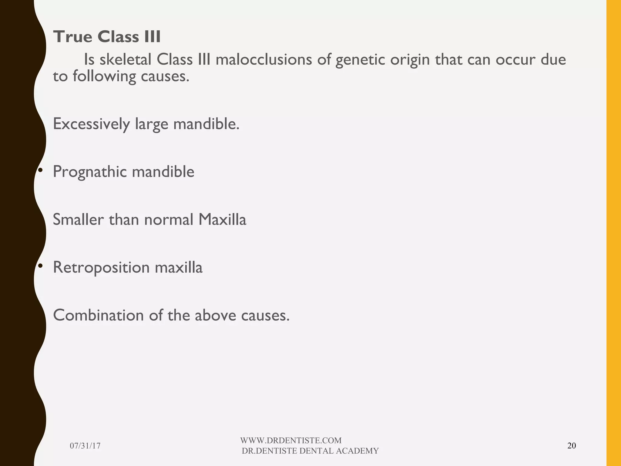 • True Class III
• Is skeletal Class III malocclusions of genetic origin that can occur due
to following causes.
• Excessively large mandible.
• Prognathic mandible
• Smaller than normal Maxilla
• Retroposition maxilla
• Combination of the above causes.
07/31/17
WWW.DRDENTISTE.COM
DR.DENTISTE DENTAL ACADEMY
20
 