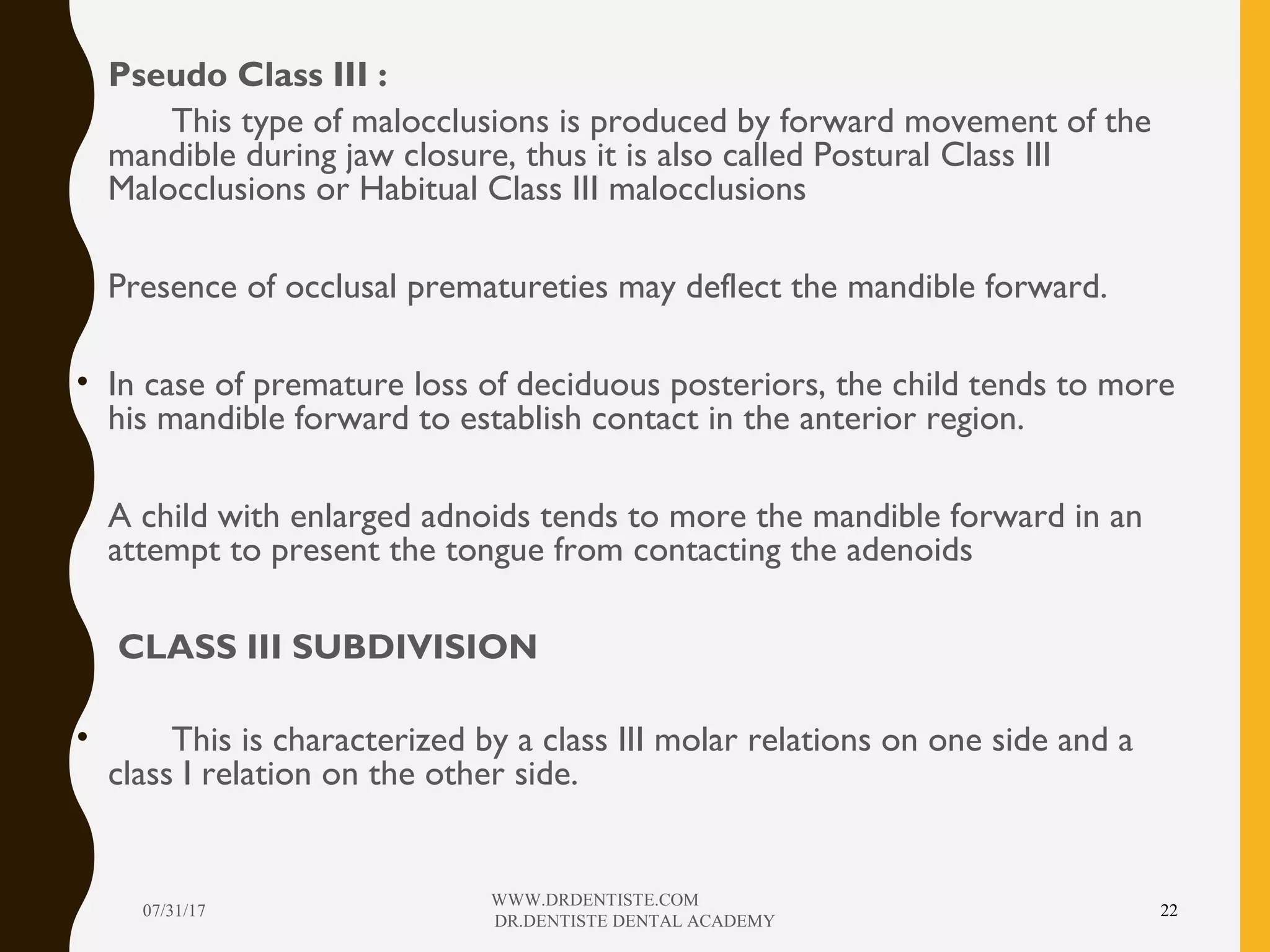• Pseudo Class III :
• This type of malocclusions is produced by forward movement of the
mandible during jaw closure, thus it is also called Postural Class III
Malocclusions or Habitual Class III malocclusions
• Presence of occlusal prematureties may deflect the mandible forward.
• In case of premature loss of deciduous posteriors, the child tends to more
his mandible forward to establish contact in the anterior region.
• A child with enlarged adnoids tends to more the mandible forward in an
attempt to present the tongue from contacting the adenoids
• CLASS III SUBDIVISION
• This is characterized by a class III molar relations on one side and a
class I relation on the other side.
07/31/17
WWW.DRDENTISTE.COM
DR.DENTISTE DENTAL ACADEMY
22
 