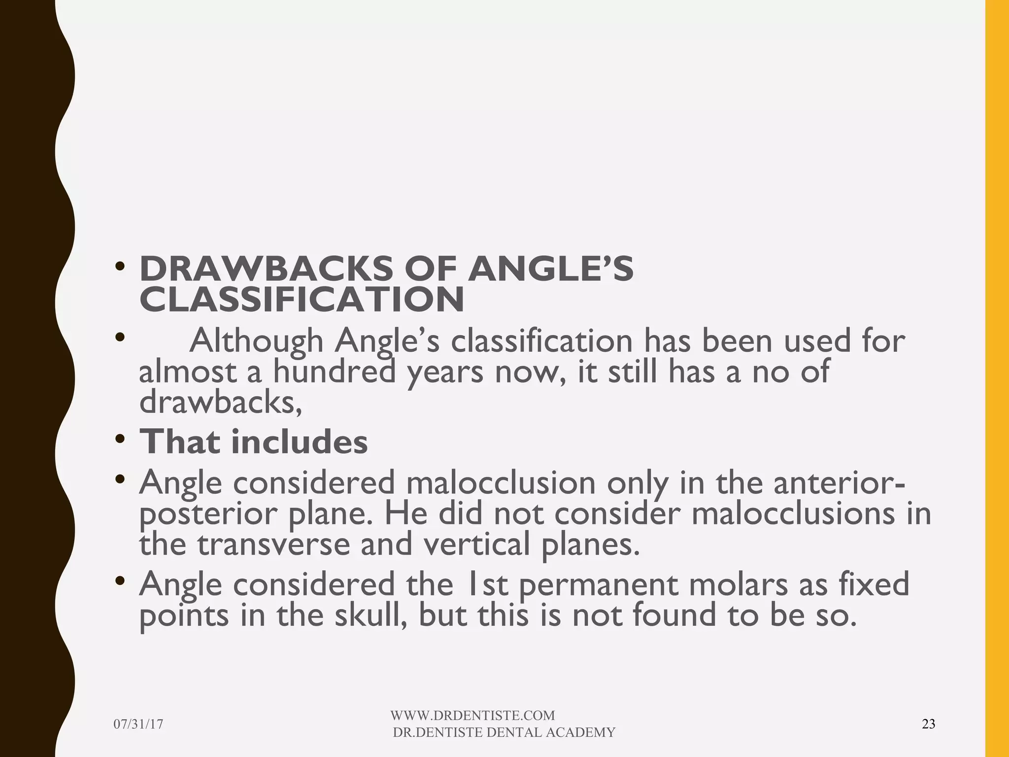 • DRAWBACKS OF ANGLE’S
CLASSIFICATION
• Although Angle’s classification has been used for
almost a hundred years now, it still has a no of
drawbacks,
• That includes
• Angle considered malocclusion only in the anterior-
posterior plane. He did not consider malocclusions in
the transverse and vertical planes.
• Angle considered the 1st permanent molars as fixed
points in the skull, but this is not found to be so.
07/31/17
WWW.DRDENTISTE.COM
DR.DENTISTE DENTAL ACADEMY
23
 
