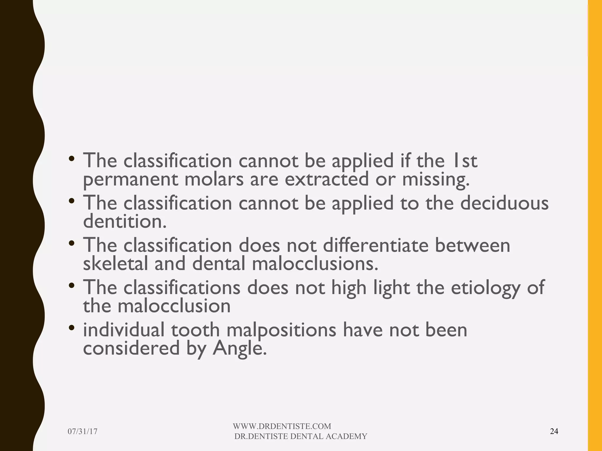 • The classification cannot be applied if the 1st
permanent molars are extracted or missing.
• The classification cannot be applied to the deciduous
dentition.
• The classification does not differentiate between
skeletal and dental malocclusions.
• The classifications does not high light the etiology of
the malocclusion
• individual tooth malpositions have not been
considered by Angle.
07/31/17
WWW.DRDENTISTE.COM
DR.DENTISTE DENTAL ACADEMY
24
 