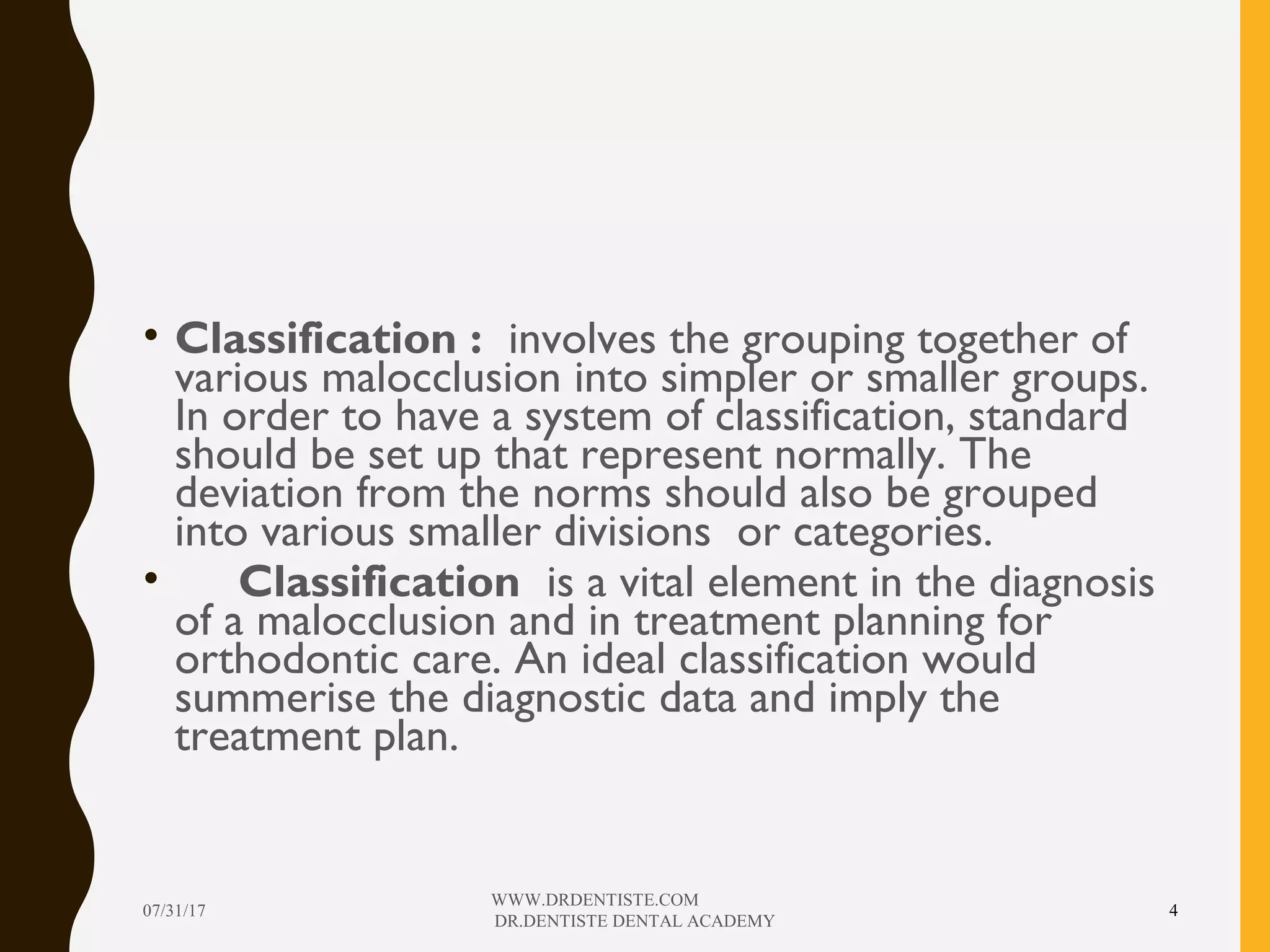 • Classification : involves the grouping together of
various malocclusion into simpler or smaller groups.
In order to have a system of classification, standard
should be set up that represent normally. The
deviation from the norms should also be grouped
into various smaller divisions or categories.
• Classification is a vital element in the diagnosis
of a malocclusion and in treatment planning for
orthodontic care. An ideal classification would
summerise the diagnostic data and imply the
treatment plan.
07/31/17
WWW.DRDENTISTE.COM
DR.DENTISTE DENTAL ACADEMY
4
 