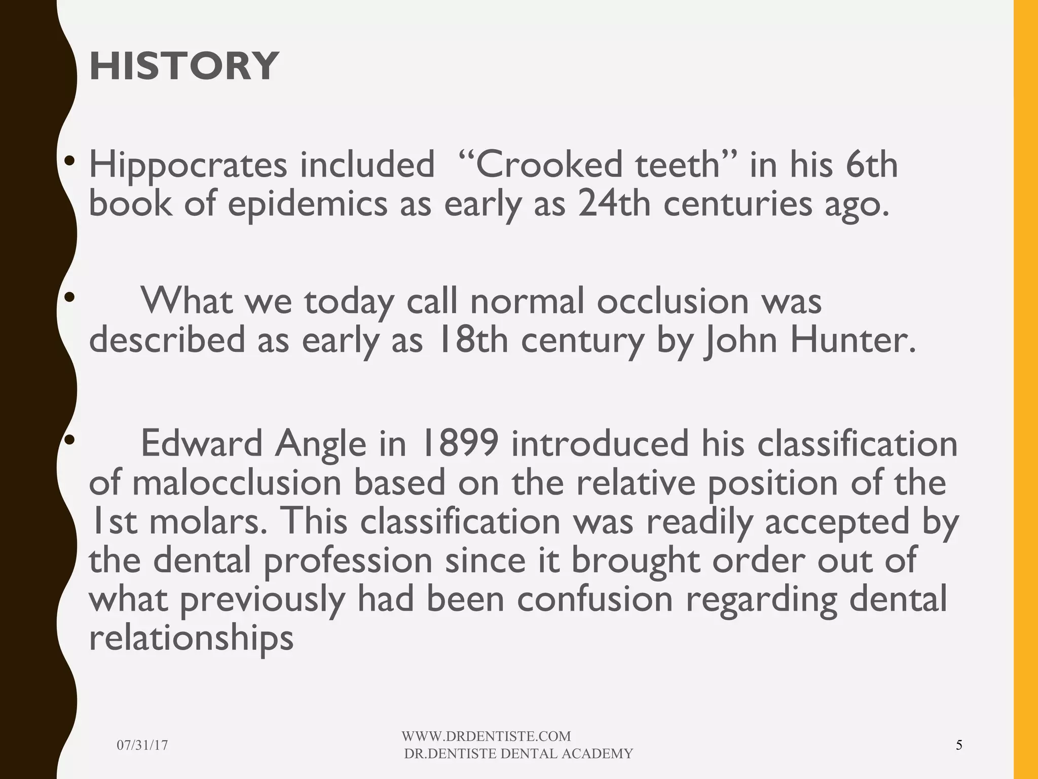 • HISTORY
• Hippocrates included “Crooked teeth” in his 6th
book of epidemics as early as 24th centuries ago.
• What we today call normal occlusion was
described as early as 18th century by John Hunter.
• Edward Angle in 1899 introduced his classification
of malocclusion based on the relative position of the
1st molars. This classification was readily accepted by
the dental profession since it brought order out of
what previously had been confusion regarding dental
relationships
07/31/17
WWW.DRDENTISTE.COM
DR.DENTISTE DENTAL ACADEMY
5
 