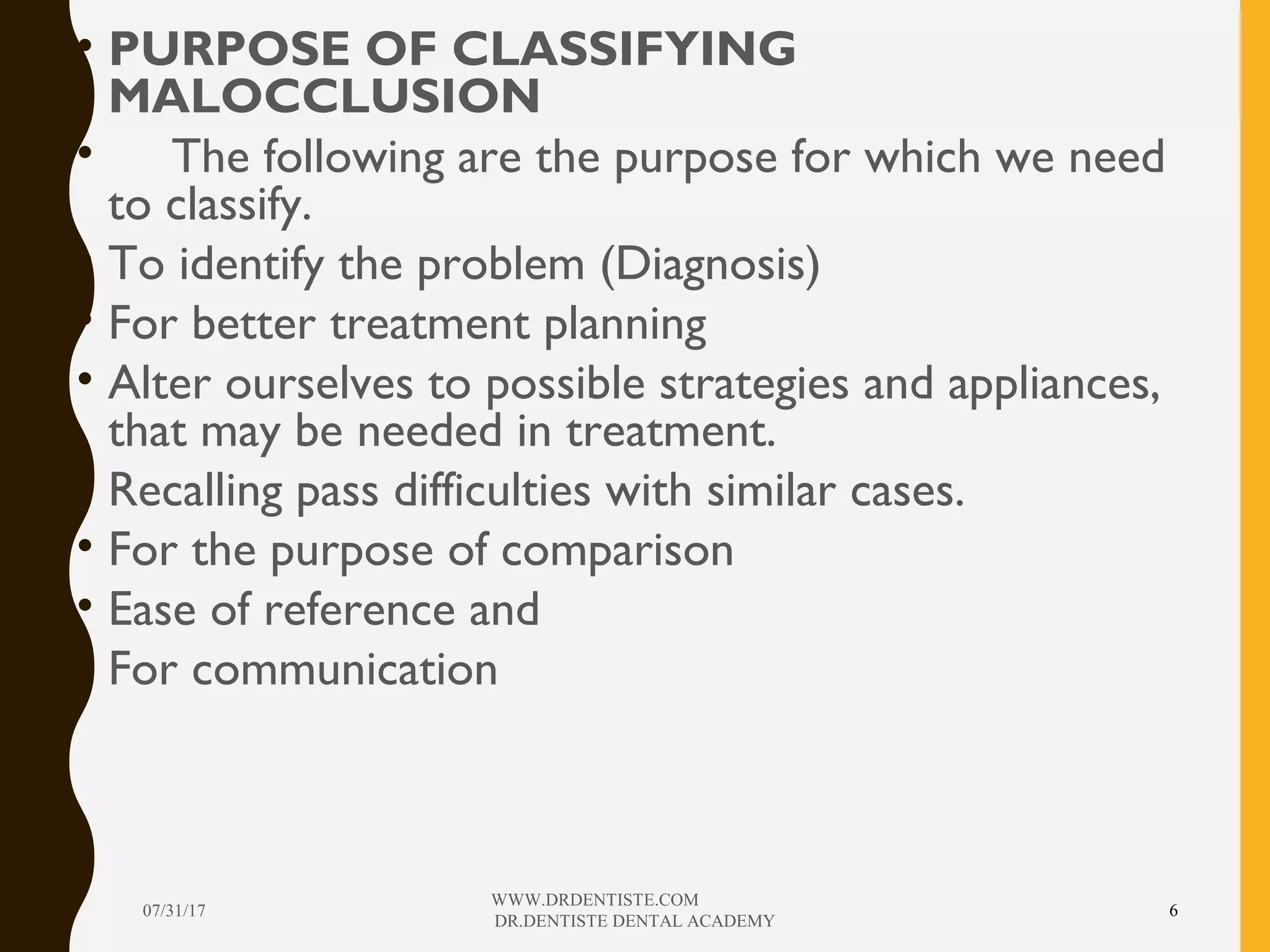 • PURPOSE OF CLASSIFYING
MALOCCLUSION
• The following are the purpose for which we need
to classify.
• To identify the problem (Diagnosis)
• For better treatment planning
• Alter ourselves to possible strategies and appliances,
that may be needed in treatment.
• Recalling pass difficulties with similar cases.
• For the purpose of comparison
• Ease of reference and
• For communication
07/31/17
WWW.DRDENTISTE.COM
DR.DENTISTE DENTAL ACADEMY
6
 
