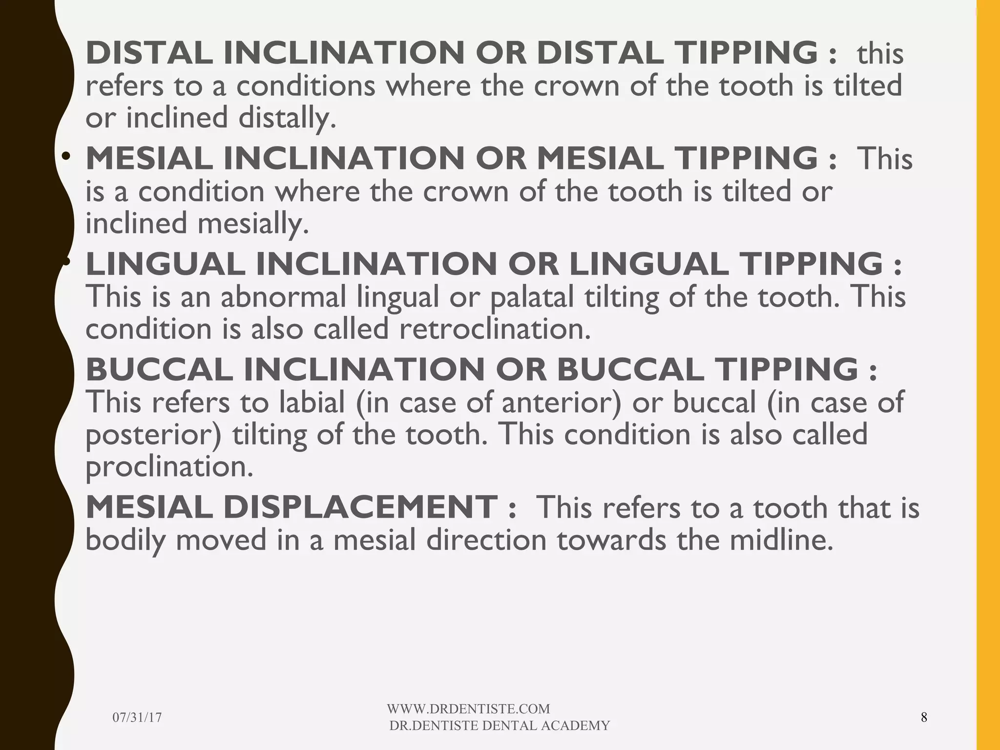 • DISTAL INCLINATION OR DISTAL TIPPING : this
refers to a conditions where the crown of the tooth is tilted
or inclined distally.
• MESIAL INCLINATION OR MESIAL TIPPING : This
is a condition where the crown of the tooth is tilted or
inclined mesially.
• LINGUAL INCLINATION OR LINGUAL TIPPING :
This is an abnormal lingual or palatal tilting of the tooth. This
condition is also called retroclination.
• BUCCAL INCLINATION OR BUCCAL TIPPING :
This refers to labial (in case of anterior) or buccal (in case of
posterior) tilting of the tooth. This condition is also called
proclination.
• MESIAL DISPLACEMENT : This refers to a tooth that is
bodily moved in a mesial direction towards the midline.
07/31/17
WWW.DRDENTISTE.COM
DR.DENTISTE DENTAL ACADEMY
8
 