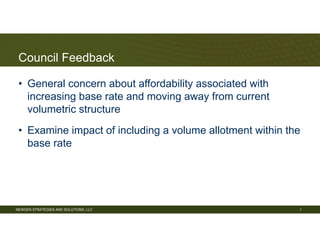 NEWGEN STRATEGIES AND SOLUTIONS, LLC
Council Feedback
• General concern about affordability associated with
increasing base rate and moving away from current
volumetric structure
• Examine impact of including a volume allotment within the
base rate
1
 