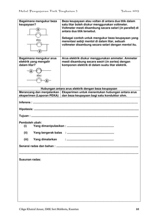 Modul Pengajaran Fizik Tingkatan 5 Tahun 2013
Cikgu Khairul Anuar, SMK Seri Mahkota, Kuantan 10
Bagaimana mengukur beza
keupayaan?
Beza keupayaan atau voltan di antara dua titik dalam
satu litar boleh diukur menggunakan voltmeter.
Voltmeter mesti disambung secara selari (in parallel) di
antara dua titik tersebut.
Sebagai contoh untuk mengukur beza keupayaan yang
merentasi sebiji mentol di dalam litar, sebuah
voltmeter disambung secara selari dengan mentol itu.
Bagaimana mengukur arus
elektrik yang mengalir
dalam litar?
Arus elektrik diukur menggunakan ammeter. Ammeter
mesti disambung secara sesiri (in series) dengan
komponen elektrik di dalam suatu litar elektrik.
Hubungan antara arus elektrik dengan beza keupayaan
Merancang dan menjalankan
eksperimen (Laporan PEKA)
Eksperimen untuk menentukan hubungan antara arus
dan beza keupayaan bagi satu konduktor ohm.
Inferens : .................................................................................................................................
Hipotesis: .................................................................................................................................
Tujuan : ....................................................................................................................................
Pemboleh ubah:
(i) Yang dimanipulasikan : ..........................................................
(ii) Yang bergerak balas : ..........................................................
(iii) Yang dimalarkan : ..........................................................
Senarai radas dan bahan : .....................................................................................................
...................................................................................................................................................
Susunan radas:
 