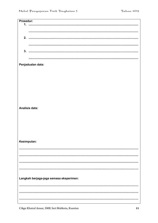 Modul Pengajaran Fizik Tingkatan 5 Tahun 2013
Cikgu Khairul Anuar, SMK Seri Mahkota, Kuantan 11
Prosedur:
1. .......................................................................................................................................
.......................................................................................................................................
2. .......................................................................................................................................
.......................................................................................................................................
3. .......................................................................................................................................
.......................................................................................................................................
Penjadualan data:
Analisis data:
Kesimpulan:
...................................................................................................................................................
...................................................................................................................................................
...................................................................................................................................................
...................................................................................................................................................
Langkah berjaga-jaga semasa eksperimen:
...................................................................................................................................................
...................................................................................................................................................
...................................................................................................................................................
 