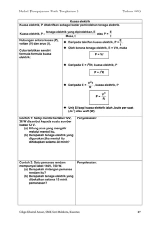 Modul Pengajaran Fizik Tingkatan 5 Tahun 2013
Cikgu Khairul Anuar, SMK Seri Mahkota, Kuantan 27
Kuasa elektrik
Kuasa elektrik, P ditakrifkan sebagai kadar pemindahan tenaga elektrik.
tMasa,
En,dipindahkayangelektriktenaga
Pelektrik,Kuasa  atau P =
t
E
Hubungan antara kuasa (P),
voltan (V) dan arus (I).
Cuba terbitkan sendiri
formula-formula kuasa
elektrik:
 Daripada takrifan kuasa elektrik, P =
t
E
.
 Oleh kerana tenaga elektrik, E = VIt, maka
 Daripada E = I2
Rt, kuasa elektrik, P
 Daripada E =
R
tV2
, kuasa elektrik, P
 Unit SI bagi kuasa elektrik ialah Joule per saat
(Js-1
) atau watt (W).
Contoh 1: Sebiji mentol berlabel 12V,
36 W disambut kepada suatu sumber
kuasa 12 V.
(a) Hitung arus yang mengalir
melalui mentol itu.
(b) Berapakah tenaga elektrik yang
digunakan jika mentol itu
dihidupkan selama 30 minit?
Penyelesaian:
Contoh 2: Satu pemanas rendam
mempunyai label 140V, 750 W.
(a) Berapakah rintangan pemanas
rendam itu?
(b) Berapakah tenaga elektrik yang
dibekalkan selama 15 minit
pemanasan?
Penyelesaian:
P = VI
P = I2
R
P =
R
V2
 