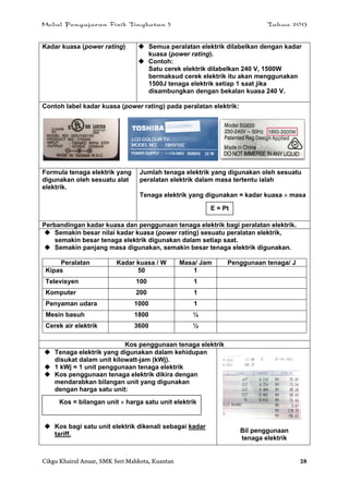 Modul Pengajaran Fizik Tingkatan 5 Tahun 2013
Cikgu Khairul Anuar, SMK Seri Mahkota, Kuantan 28
Kadar kuasa (power rating)  Semua peralatan elektrik dilabelkan dengan kadar
kuasa (power rating).
 Contoh:
Satu cerek elektrik dilabelkan 240 V, 1500W
bermaksud cerek elektrik itu akan menggunakan
1500J tenaga elektrik setiap 1 saat jika
disambungkan dengan bekalan kuasa 240 V.
Contoh label kadar kuasa (power rating) pada peralatan elektrik:
Formula tenaga elektrik yang
digunakan oleh sesuatu alat
elektrik.
Jumlah tenaga elektrik yang digunakan oleh sesuatu
peralatan elektrik dalam masa tertentu ialah
Tenaga elektrik yang digunakan = kadar kuasa  masa
Perbandingan kadar kuasa dan penggunaan tenaga elektrik bagi peralatan elektrik.
 Semakin besar nilai kadar kuasa (power rating) sesuatu peralatan elektrik,
semakin besar tenaga elektrik digunakan dalam setiap saat.
 Semakin panjang masa digunakan, semakin besar tenaga elektrik digunakan.
Peralatan Kadar kuasa / W Masa/ Jam Penggunaan tenaga/ J
Kipas 50 1
Televisyen 100 1
Komputer 200 1
Penyaman udara 1000 1
Mesin basuh 1800 ½
Cerek air elektrik 3600 ½
a
Kos penggunaan tenaga elektrik
 Tenaga elektrik yang digunakan dalam kehidupan
disukat dalam unit kilowatt-jam (kWj).
 1 kWj = 1 unit penggunaan tenaga elektrik
 Kos penggunaan tenaga elektrik dikira dengan
mendarabkan bilangan unit yang digunakan
dengan harga satu unit:
 Kos bagi satu unit elektrik dikenali sebagai kadar
tariff.
Bil penggunaan
tenaga elektrik
E = Pt
Kos = bilangan unit  harga satu unit elektrik
 
