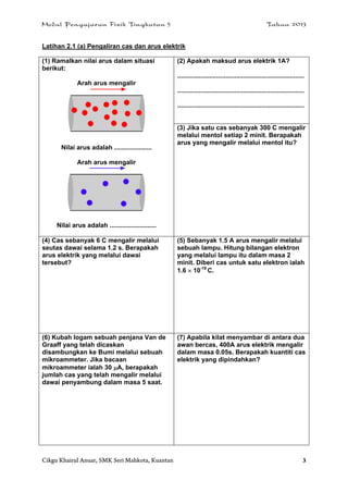 Modul Pengajaran Fizik Tingkatan 5 Tahun 2013
Cikgu Khairul Anuar, SMK Seri Mahkota, Kuantan 3
Latihan 2.1 (a) Pengaliran cas dan arus elektrik
(1) Ramalkan nilai arus dalam situasi
berikut:
Arah arus mengalir
Nilai arus adalah .....................
Arah arus mengalir
Nilai arus adalah ..........................
(2) Apakah maksud arus elektrik 1A?
.......................................................................
.......................................................................
.......................................................................
(3) Jika satu cas sebanyak 300 C mengalir
melalui mentol setiap 2 minit. Berapakah
arus yang mengalir melalui mentol itu?
(4) Cas sebanyak 6 C mengalir melalui
seutas dawai selama 1.2 s. Berapakah
arus elektrik yang melalui dawai
tersebut?
(5) Sebanyak 1.5 A arus mengalir melalui
sebuah lampu. Hitung bilangan elektron
yang melalui lampu itu dalam masa 2
minit. Diberi cas untuk satu elektron ialah
1.6  10-19
C.
(6) Kubah logam sebuah penjana Van de
Graaff yang telah dicaskan
disambungkan ke Bumi melalui sebuah
mikroammeter. Jika bacaan
mikroammeter ialah 30 A, berapakah
jumlah cas yang telah mengalir melalui
dawai penyambung dalam masa 5 saat.
(7) Apabila kilat menyambar di antara dua
awan bercas, 400A arus elektrik mengalir
dalam masa 0.05s. Berapakah kuantiti cas
elektrik yang dipindahkan?
 