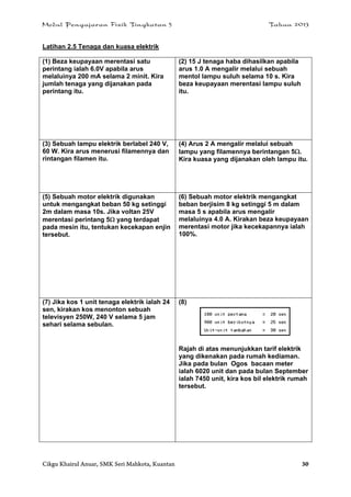 Modul Pengajaran Fizik Tingkatan 5 Tahun 2013
Cikgu Khairul Anuar, SMK Seri Mahkota, Kuantan 30
Latihan 2.5 Tenaga dan kuasa elektrik
(1) Beza keupayaan merentasi satu
perintang ialah 6.0V apabila arus
melaluinya 200 mA selama 2 minit. Kira
jumlah tenaga yang dijanakan pada
perintang itu.
(2) 15 J tenaga haba dihasilkan apabila
arus 1.0 A mengalir melalui sebuah
mentol lampu suluh selama 10 s. Kira
beza keupayaan merentasi lampu suluh
itu.
(3) Sebuah lampu elektrik berlabel 240 V,
60 W. Kira arus menerusi filamennya dan
rintangan filamen itu.
(4) Arus 2 A mengalir melalui sebuah
lampu yang filamennya berintangan 5.
Kira kuasa yang dijanakan oleh lampu itu.
(5) Sebuah motor elektrik digunakan
untuk mengangkat beban 50 kg setinggi
2m dalam masa 10s. Jika voltan 25V
merentasi perintang 5 yang terdapat
pada mesin itu, tentukan kecekapan enjin
tersebut.
(6) Sebuah motor elektrik mengangkat
beban berjisim 8 kg setinggi 5 m dalam
masa 5 s apabila arus mengalir
melaluinya 4.0 A. Kirakan beza keupayaan
merentasi motor jika kecekapannya ialah
100%.
(7) Jika kos 1 unit tenaga elektrik ialah 24
sen, kirakan kos menonton sebuah
televisyen 250W, 240 V selama 5 jam
sehari selama sebulan.
(8)
Rajah di atas menunjukkan tarif elektrik
yang dikenakan pada rumah kediaman.
Jika pada bulan Ogos bacaan meter
ialah 6020 unit dan pada bulan September
ialah 7450 unit, kira kos bil elektrik rumah
tersebut.
 