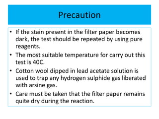 Precaution
• If the stain present in the filter paper becomes
dark, the test should be repeated by using pure
reagents.
• The most suitable temperature for carry out this
test is 40C.
• Cotton wool dipped in lead acetate solution is
used to trap any hydrogen sulphide gas liberated
with arsine gas.
• Care must be taken that the filter paper remains
quite dry during the reaction.
 