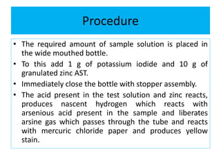 Procedure
• The required amount of sample solution is placed in
the wide mouthed bottle.
• To this add 1 g of potassium iodide and 10 g of
granulated zinc AST.
• Immediately close the bottle with stopper assembly.
• The acid present in the test solution and zinc reacts,
produces nascent hydrogen which reacts with
arsenious acid present in the sample and liberates
arsine gas which passes through the tube and reacts
with mercuric chloride paper and produces yellow
stain.
 