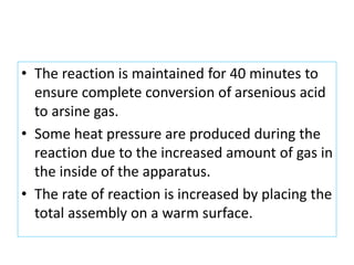 • The reaction is maintained for 40 minutes to
ensure complete conversion of arsenious acid
to arsine gas.
• Some heat pressure are produced during the
reaction due to the increased amount of gas in
the inside of the apparatus.
• The rate of reaction is increased by placing the
total assembly on a warm surface.
 