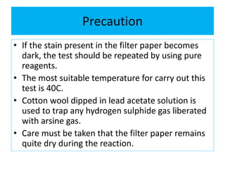 Precaution
• If the stain present in the filter paper becomes
dark, the test should be repeated by using pure
reagents.
• The most suitable temperature for carry out this
test is 40C.
• Cotton wool dipped in lead acetate solution is
used to trap any hydrogen sulphide gas liberated
with arsine gas.
• Care must be taken that the filter paper remains
quite dry during the reaction.
 