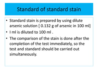 Standard of standard stain
• Standard stain is prepared by using dilute
arsenic solution [ 0.132 g of arsenic in 100 ml]
• I ml is diluted to 100 ml .
• The comparison of the stain is done after the
completion of the test immediately, so the
test and standard should be carried out
simultaneously.
 