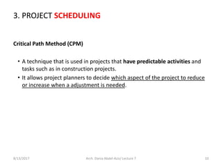 8/13/2017 Arch. Dania Abdel-Aziz/ Lecture 7 10
Critical Path Method (CPM)
• A technique that is used in projects that have predictable activities and
tasks such as in construction projects.
• It allows project planners to decide which aspect of the project to reduce
or increase when a adjustment is needed.
3. PROJECT SCHEDULING
 