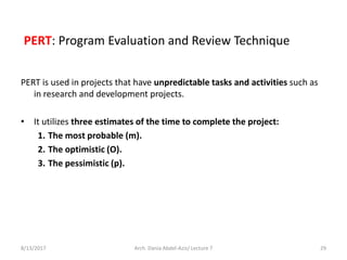 PERT: Program Evaluation and Review Technique
PERT is used in projects that have unpredictable tasks and activities such as
in research and development projects.
• It utilizes three estimates of the time to complete the project:
1. The most probable (m).
2. The optimistic (O).
3. The pessimistic (p).
8/13/2017 Arch. Dania Abdel-Aziz/ Lecture 7 29
 