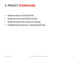 3. PROJECT SCHEDULING
• Determination of Critical Path.
• Graph on time chart (Gantt chart).
• Determining human resource loading.
• Establishing milestones / reporting periods.
8/13/2017 Arch. Dania Abdel-Aziz/ Lecture 7 37
 