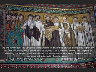 As we have seen, the absence of naturalism in Byzantine art was stimulated in part by
the fear of idolatry, but it could also be argued that stylization served the purpose of
elevating the emperor to the status of the supernatural — a state of existence that
supersede the bounds of earthly reality
 