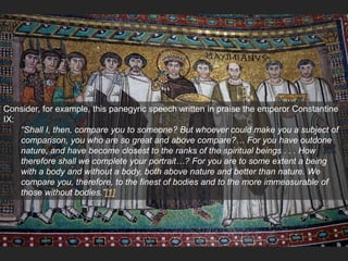 Consider, for example, this panegyric speech written in praise the emperor Constantine
IX:
“Shall I, then, compare you to someone? But whoever could make you a subject of
comparison, you who are so great and above compare?… For you have outdone
nature, and have become closest to the ranks of the spiritual beings . . . How
therefore shall we complete your portrait…? For you are to some extent a being
with a body and without a body, both above nature and better than nature. We
compare you, therefore, to the finest of bodies and to the more immeasurable of
those without bodies.”[1]
 
