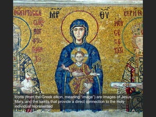 Icons (from the Greek eikon, meaning “image”) are images of Jesus,
Mary, and the saints that provide a direct connection to the Holy
individual represented
 