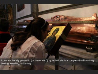 Icons are literally prayed to (or “venerated”) by individuals in a complex ritual involving
bowing, kneeling, or kissing
 