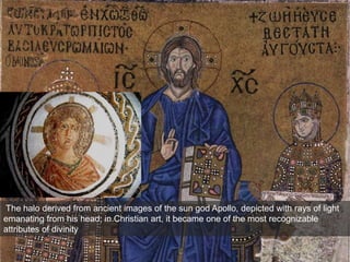 The halo derived from ancient images of the sun god Apollo, depicted with rays of light
emanating from his head; in Christian art, it became one of the most recognizable
attributes of divinity
 