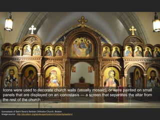 Iconostasis of Saint Sava’s Serbian Orthodox Church, Boston
Image source: http://pluralism.org/landscape/boston/christianity/eastern/
Icons were used to decorate church walls (usually mosaic), or were painted on small
panels that are displayed on an iconostasis — a screen that separates the altar from
the rest of the church
 