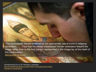 Wonderworking Icon of St. Nicholas is venerated
http://iconreader.wordpress.com/2011/02/17/miraculous-icon-of-tsar-
nicholas-in-st-petersburg/
“The Iconoclastic debate centered on the appropriate use of icons in religious
veneration . . . . Fear that the viewer misdirected his/her veneration toward the
image rather than to the holy person represented in the image lay at the heart of
this controversy”
Metropolitan Museum
 