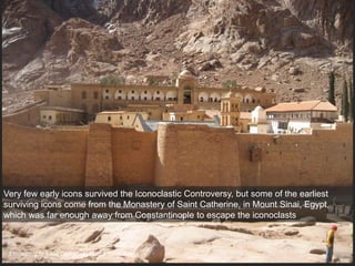 Monastery of Saint Catherine, Mount Sinai, Egypt
Very few early icons survived the Iconoclastic Controversy, but some of the earliest
surviving icons come from the Monastery of Saint Catherine, in Mount Sinai, Egypt,
which was far enough away from Constantinople to escape the iconoclasts
 