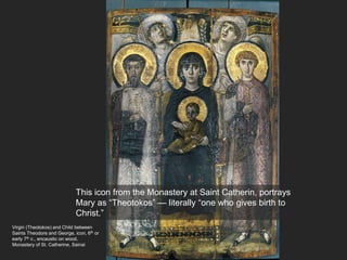 Virgin (Theotokos) and Child between
Saints Theodore and George, icon, 6th or
early 7th c., encaustic on wood,
Monastery of St. Catherine, Sainai
This icon from the Monastery at Saint Catherin, portrays
Mary as “Theotokos” — literally “one who gives birth to
Christ.”
 