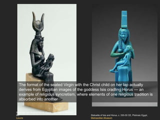 Statuette of Isis and Horus, c. 330-30 CE, Ptolmaic Egypt,
Metropolitan Museum
Statuette: Isis Nursing Horus, Egypt, Late Period, 664-332
BC
Louvre
The format of the seated Virgin with the Christ child on her lap actually
derives from Egyptian images of the goddess Isis cradling Horus — an
example of religious syncretism, where elements of one religious tradition is
absorbed into another
 