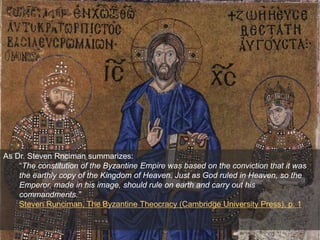 As Dr. Steven Rnciman summarizes:
“The constitution of the Byzantine Empire was based on the conviction that it was
the earthly copy of the Kingdom of Heaven. Just as God ruled in Heaven, so the
Emperor, made in his image, should rule on earth and carry out his
commandments.”
Steven Runciman, The Byzantine Theocracy (Cambridge University Press), p. 1
 