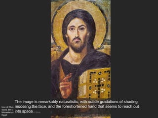 Icon of Christ Pantocrator, encaustic on
wood, 6th c.
Monastery of St. Catherine, Mount Sinai,
Egypt
The image is remarkably naturalistic, with subtle gradations of shading
modeling the face, and the foreshortened hand that seems to reach out
into space
 