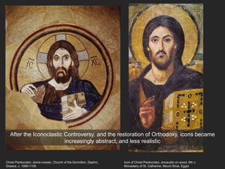Christ Pantocrator, dome mosaic, Church of the Dormition, Daphni,
Greece, c. 1090-1100
Icon of Christ Pantocrator, encaustic on wood, 6th c.
Monastery of St. Catherine, Mount Sinai, Egypt
After the Iconoclastic Controversy, and the restoration of Orthodoxy, icons became
increasingly abstract, and less realistic
 