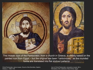 Christ Pantocrator, dome mosaic, Church of the Dormition, Daphni,
Greece, c. 1090-1100
Icon of Christ Pantocrator, encaustic on wood, 6th c.
Monastery of St. Catherine, Mount Sinai, Egypt
This mosaic icon of the Pantocrator, from a church in Greece, is clearly based on the
painted icon from Egypt – but the original has been “cartoonized,” as the rounded
forms are translated into flat stylized patterns
 