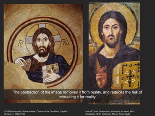 Christ Pantocrator, dome mosaic, Church of the Dormition, Daphni,
Greece, c. 1090-1100
Icon of Christ Pantocrator, encaustic on wood, 6th c.
Monastery of St. Catherine, Mount Sinai, Egypt
The abstraction of the image removes it from reality, and reduces the risk of
mistaking it for reality
 