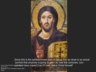 Icon of Christ Pantocrator, encaustic on
wood, 6th c.
Monastery of St. Catherine, Mount Sinai,
Egypt
Since this is the earliest known icon of Jesus, it is as close to an actual
“portrait that anybody is going to get – so over the centuries, icon
painters have copied it as if it was Jesus Christ himself
 