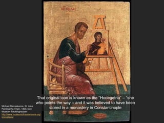 Michael Damaskenos, St. Luke
Painting the Virgin, 1400, Icon
Museum Recklinghausen
http://www.museumofrussianicons.org/
iconostasis/
That original icon is known as the “Hodegetria” – “she
who points the way – and it was believed to have been
stored in a monastery in Constantinople
 
