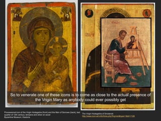 Processional icon of the Virgin Hodegetria (front) and the Man of Sorrows (back), last
quarter of 12th century; tempera and silver on wood
Byzantine Museum, Kastoria
The Virgin Hodegetria of Smolensk
http://www.icon-art.info/hires.php?lng=en&type=1&id=1126
So to venerate one of these icons is to come as close to the actual presence of
the Vrigin Mary as anybody could ever possibly get
 